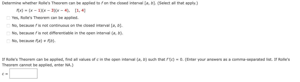 Determine whether Rolle's Theorem can be applied to f on the closed interval [a, b]. (Select all that apply.)
f(x) = (x – 1)(x – 3)(x – 4), [1, 4]
Yes, Rolle's Theorem can be applied.
No, because f is not continuous on the closed interval [a, b].
No, because f is not differentiable in the open interval (a, b).
No, because f(a) + f(b).
If Rolle's Theorem can be applied, find all values of c in the open interval (a, b) such that f'(c) = 0. (Enter your answers as a comma-separated list. If Rolle's
Theorem cannot be applied, enter NA.)
C =
O O O O
