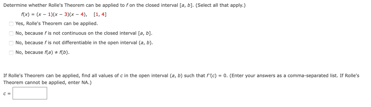 Determine whether Rolle's Theorem can be applied to f on the closed interval [a, b]. (Select all that apply.)
f(x) = (x – 1)(x – 3)(x – 4), [1, 4]
-
Yes, Rolle's Theorem can be applied.
No, because f is not continuous on the closed interval [a, b].
No, because f is not differentiable in the open interval (a, b).
No, because f(a) + f(b).
If Rolle's Theorem can be applied, find all values of c in the open interval (a, b) such that f'(c) = 0. (Enter your answers as a comma-separated list. If Rolle's
Theorem cannot be applied, enter NA.)
%3D
C =

