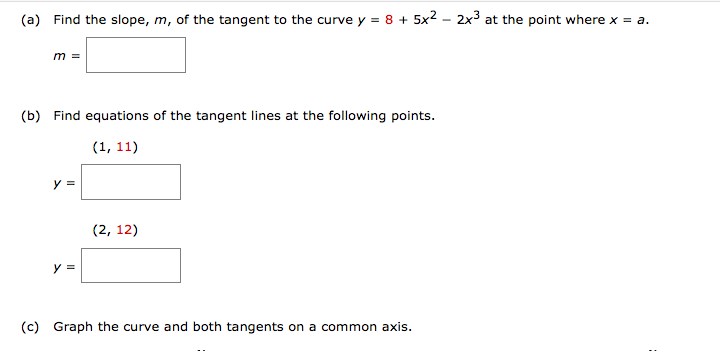 (a) Find the slope, m, of the tangent to the curve y = 8 + 5x2 - 2x³ at the point where x = a.
m =
(b) Find equations of the tangent lines at the following points.
(1, 11)
y =
(2, 12)
y =
(c) Graph the curve and both tangents on a common axis.
