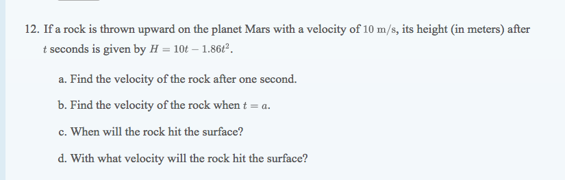 12. If a rock is thrown upward on the planet Mars with a velocity of 10 m/s, its height (in meters) after
t seconds is given by H = 10t – 1.86t°.
a. Find the velocity of the rock after one second.
b. Find the velocity of the rock when t = a.
c. When will the rock hit the surface?
d. With what velocity will the rock hit the surface?
