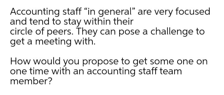 Accounting staff “in general" are very focused
and tend to stay within their
circle of peers. They can pose a challenge to
get a meeting with.
How would you propose to get some one on
one time with an accounting staff team
member?
