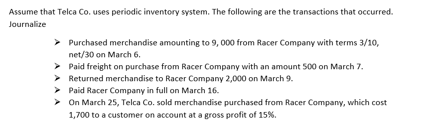 Assume that Telca Co. uses periodic inventory system. The following are the transactions that occurred.
Journalize
> Purchased merchandise amounting to 9, 000 from Racer Company with terms 3/10,
net/30 on March 6.
Paid freight on purchase from Racer Company with an amount 500 on March 7.
Returned merchandise to Racer Company 2,000 on March 9.
Paid Racer Company in full on March 16.
On March 25, Telca Co. sold merchandise purchased from Racer Company, which cost
1,700 to a customer on account
a gross profit of 15%.
