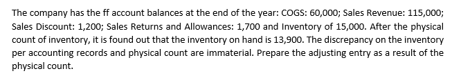 The company has the ff account balances at the end of the year: COGS: 60,000; Sales Revenue: 115,000;
Sales Discount: 1,200; Sales Returns and Allowances: 1,700 and Inventory of 15,000. After the physical
count of inventory, it is found out that the inventory on hand is 13,900. The discrepancy on the inventory
per accounting records and physical count are immaterial. Prepare the adjusting entry as a result of the
physical count.
