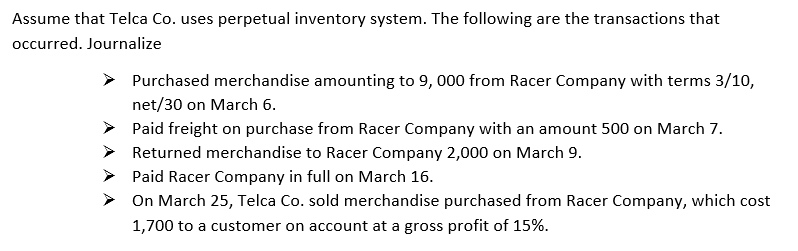 Assume that Telca Co. uses perpetual inventory system. The following are the transactions that
occurred. Journalize
Purchased merchandise amounting to 9, 000 from Racer Company with terms 3/10,
net/30 on March 6.
> Paid freight on purchase from Racer Company with an amount 500 on March 7.
> Returned merchandise to Racer Company 2,000 on March 9.
> Paid Racer Company in full on March 16.
> On March 25, Telca Co. sold merchandise purchased from Racer Company, which cost
1,700 to a customer on account at a gross profit of 15%.
