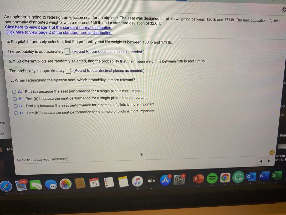 An engineer is going to redesign an ejection seat for an airplane. The seat was designed for pilots weighing between 130 Ib and 171 lb. The new population of pilots
has normally distributed weights with a mean of 135 lb and a standard deviation of 32.6 lb.
Click here to view page 1 of the standard normal distribution.
Click here to view page 2 of the standard normal distribution.
a. If a pilot is randomly selected, find the probability that his weight is between 130 lb and 171 lb.
The probability is approximately
(Round to four decimal places as needed.)
b. If 30 different pilots are randomly selected, find the probability that their mean weight is between 130 lb and 171 Ib.
The probability is approximately | (Round to four decimal places as needed.)
c. When redesigning the ejection seat, which probability is more relevant?
On
O A. Part (a) because the seat performance for a single pilot is more important.
O B. Part (b) because the seat performance for a single pilot is more important.
O C. Part (a) because the seat performance for a sample of pilots is more important.
iny
O D. Part (b) because the seat performance for a sample of pilots is more important.
nts
ess
h Puls
MA
Screen
Click to select your answer(s).
20-11..9
W
DEC
tv
6,030
11

