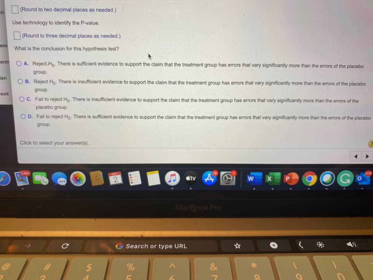 (Round to two decimal places as needed.)
on
Use technology to identify the P-value.
(Round to three decimal places as needed.)
em
What is the conclusion for this hypothesis test?
ent:
O A. Reject.Ho. There is sufficient evidence to support the claim that the treatment group has errors that vary significantly more than the errors of the placebo
group.
lan
O B. Reject Ho. There is insufficient evidence to support the claim that the treatment group has errors that vary significantly more than the errors of the placebo
group.
ook
O C. Fail to reject Ho- There is insufficient evidence to support the claim that the treatment group has errors that vary significantly more than the errors of the
placebo group.
O D. Fail to reject Ho. There is sufficient evidence to support the claim that the treatment group has errors that vary significantly more than the errors of the placebo
group.
Click to select your answer(s).
5,981
DEC
étv 4 O
G
MacBook Pro
G Search or type URL
#3
