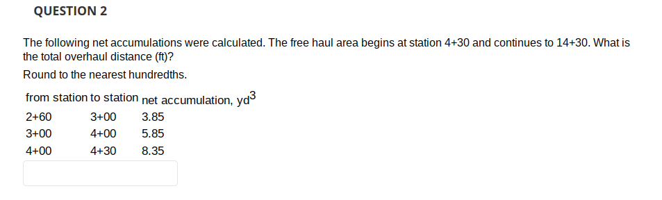 QUESTION 2
The following net accumulations were calculated. The free haul area begins at station 4+30 and continues to 14+30. What is
the total overhaul distance (ft)?
Round to the nearest hundredths.
from station to station net accumulation, yd³
2+60
3+00 3.85
3+00
4+00
5.85
4+00
4+30 8.35