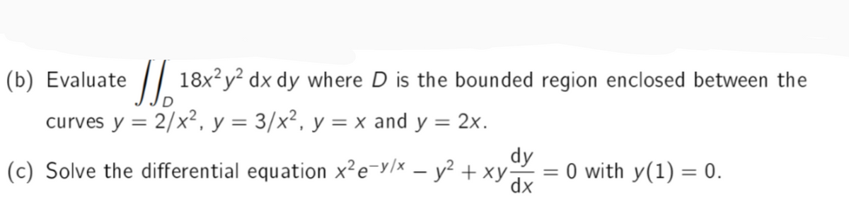 (b) Evaluate 18x²y² dx dy where D is the bounded region enclosed between the
curves y = 2/x², y = 3/x², y = x and y = 2x.
dy
(c) Solve the differential equation x²e-v/x - y² + xy
= 0 with y(1) = 0.
dx
