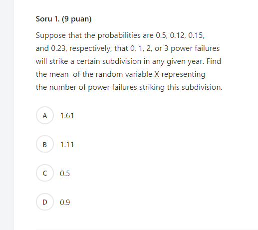 Soru 1. (9 puan)
Suppose that the probabilities are 0.5, 0.12, 0.15,
and 0.23, respectively, that 0, 1, 2, or 3 power failures
will strike a certain subdivision in any given year. Find
the mean of the random variable X representing
the number of power failures striking this subdivision.
A
1.61
1.11
0.5
D
0.9
B.
