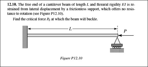 12.10. The free end of a cantilever beam of length L and flexural rigidity El is re-
strained from lateral displacement by a frictionless support, which offers no resis-
tance to rotation (see Figure P12.10).
Find the critical force Py at which the beam will buckle.
