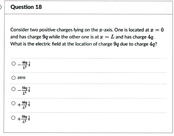 Question 18
Consider two positive charges lying on the x-axis. One is located at x = 0
and has charge 9q while the other one is at a = L and has charge 4q.
What is the electric field at the location of charge 9q due to charge 4q?
zero
0-992
+4k922
0+32