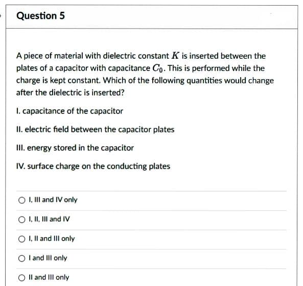 Question 5
A piece of material with dielectric constant K is inserted between the
plates of a capacitor with capacitance Co. This is performed while the
charge is kept constant. Which of the following quantities would change
after the dielectric is inserted?
1. capacitance of the capacitor
II. electric field between the capacitor plates
III. energy stored in the capacitor
IV. surface charge on the conducting plates
O I, III and IV only
O I, II, III and IV
I, II and III only
I and III only
II and III only