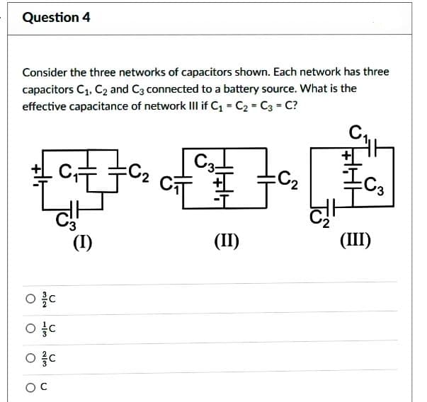 Question 4
Consider the three networks of capacitors shown. Each network has three
capacitors C₁, C₂ and C3 connected to a battery source. What is the
effective capacitance of network III if C₁-C₂ = C3=C?
95
ㅇㅎㅇ
2/3
oc
()
C₁==C₂
C
(1)
e
C3-
CT
(II)
=C₂
JS
발
(III)