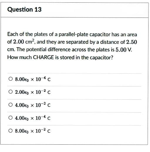 Question 13
Each of the plates of a parallel-plate capacitor has an area
of 2.00 cm², and they are separated by a distance of 2.50
cm. The potential difference across the plates is 5.00 V.
How much CHARGE is stored in the capacitor?
O 8.00€0 x 104 c
O2.00€ x 10-² C
O 4.00€0 x 10-2 C
O 4.000 x 10-4 C
O 8.00€ x 10-² C