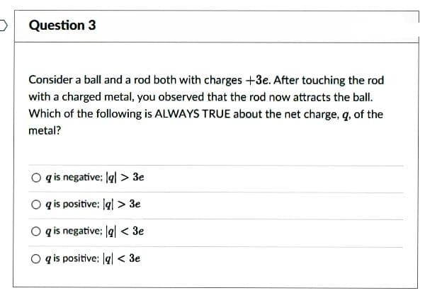 >
Question 3
Consider a ball and a rod both with charges +3e. After touching the rod
with a charged metal, you observed that the rod now attracts the ball.
Which of the following is ALWAYS TRUE about the net charge, q, of the
metal?
Oq is negative: lgl > 3e
Og is positive: lql> 3e
Oq is negative; g < 3e
Og is positive: lg < 3e