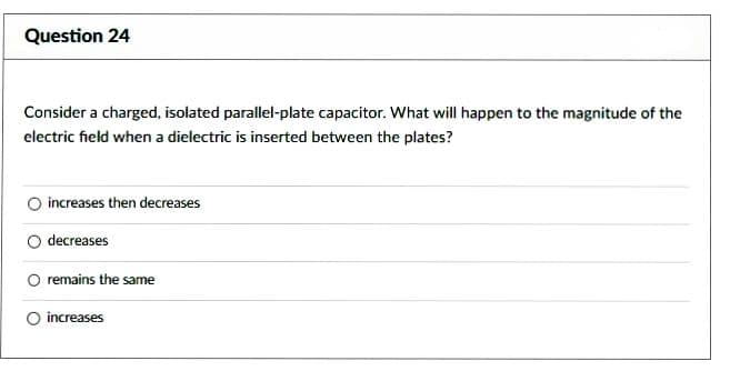 Question 24
Consider a charged, isolated parallel-plate capacitor. What will happen to the magnitude of the
electric field when a dielectric is inserted between the plates?
increases then decreases
decreases
O remains the same
increases