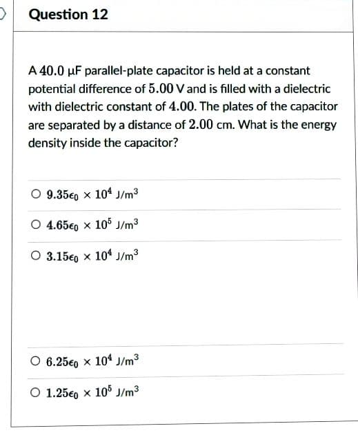 >
Question 12
A 40.0 µF parallel-plate capacitor is held at a constant
potential difference of 5.00 V and is filled with a dielectric
with dielectric constant of 4.00. The plates of the capacitor
are separated by a distance of 2.00 cm. What is the energy
density inside the capacitor?
O 9.35€0 x 104 J/m³
O 4.65€0 x 105 J/m³
O 3.150 x 104 J/m³
O 6.250 x 104 J/m³
O 1.250 x 105 J/m³