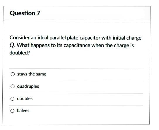 Question 7
Consider an ideal parallel plate capacitor with initial charge
Q. What happens to its capacitance when the charge is
doubled?
stays the same
O quadruples
doubles
O halves