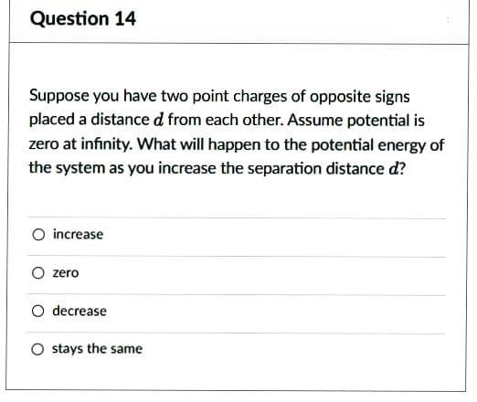 Question 14
Suppose you have two point charges of opposite signs
placed a distance d from each other. Assume potential is
zero at infinity. What will happen to the potential energy of
the system as you increase the separation distance d?
O increase
zero
O decrease
O stays the same