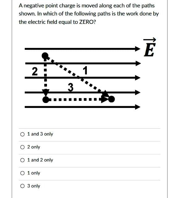 A negative point charge is moved along each of the paths
shown. In which of the following paths is the work done by
the electric field equal to ZERO?
2
1 and 3 only
----
O 2 only
O 1 and 2 only
O 1 only
3 only
3
1