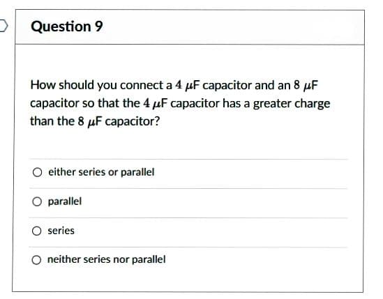 Question 9
How should you connect a 4 μF capacitor and an 8 μF
capacitor so that the 4 μF capacitor has a greater charge
than the 8 μF capacitor?
either series or parallel
O parallel
O series
O neither series nor parallel