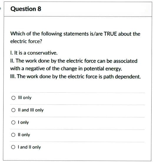 Question 8
Which of the following statements is/are TRUE about the
electric force?
I. It is a conservative.
II. The work done by the electric force can be associated
with a negative of the change in potential energy.
III. The work done by the electric force is path dependent.
O III only
O II and III only
O I only
O II only
O I and II only