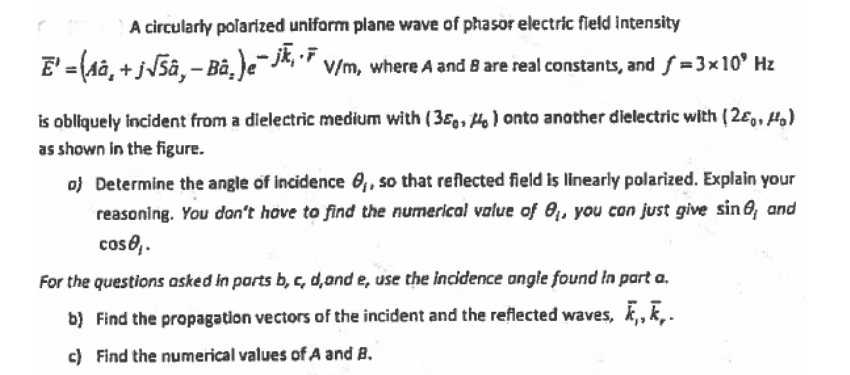 A circularly polarized uniform plane wave of phasor electric field intensity
E' = (Aâ, + j\5â‚- Bà,)e¯J*, * v/m, where A and B are real constants, and f =3x10° Hz
is obliquely incident from a dielectric medium with (38,, Ho) onto another dielectric with (2e,, H
as shown in the figure.
o) Determine the angle of incidence 0, so that reflected field is linearly polarized. Explain your
reasoning. You don't hove to find the numerical value of 0,, you con just give sin 6; and
coso,.
For the questions asked in parts b, c, d,and e, use the incidence ongle found in part a.
b) Find the propagation vectors of the incident and the reflected waves, k,, k,.
c) Find the numerical values of A and B.
