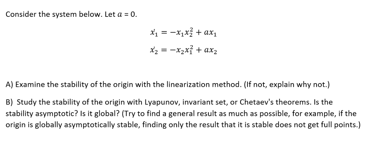 Consider the system below. Let a = 0.
x1 = -x1x + axı
x2 = -x2xỉ + ax2
A) Examine the stability of the origin with the linearization method. (If not, explain why not.)
B) Study the stability of the origin with Lyapunov, invariant set, or Chetaev's theorems. Is the
stability asymptotic? Is it global? (Try to find a general result as much as possible, for example, if the
origin is globally asymptotically stable, finding only the result that it is stable does not get full points.)
