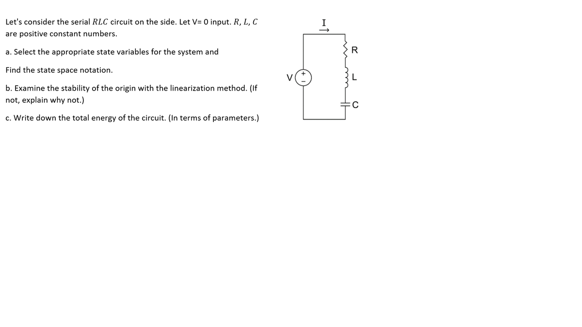 Let's consider the serial RLC circuit on the side. Let V= O input. R, L, C
are positive constant numbers.
a. Select the appropriate state variables for the system and
R
Find the state space notation.
b. Examine the stability of the origin with the linearization method. (If
not, explain why not.)
c. Write down the total energy of the circuit. (In terms of parameters.)
