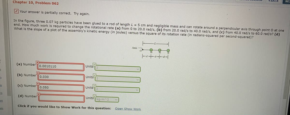 NE
Chapter 10, Problem 062
Z Your answer is partially correct. Try again.
In the figure, three 0.07 kg particles have been glued to a rod of length L = 5 cm and negligible mass and can rotate around a perpendicular axis through point O at one
end. How much work is required to change the rotational rate (a) from 0 to 20.0 rad/s, (b) from 20.0 rad/s to 40.0 rad/s, and (c) from 40.0 rad/s to 60.0 rad/s? (d)
What is the slope of a plot of the assembly's kinetic energy (in joules) versus the square of its rotation rate (in radians-squared per second-squared)?
Axis
(a) Number
Units
0.0010110
(b) Number
Units
0.030
(c) NumberTo.050
Units
(d) Number
UnitšT kg-m 2
m
Click if you would like to Show Work for this question: Open Show Work
em
