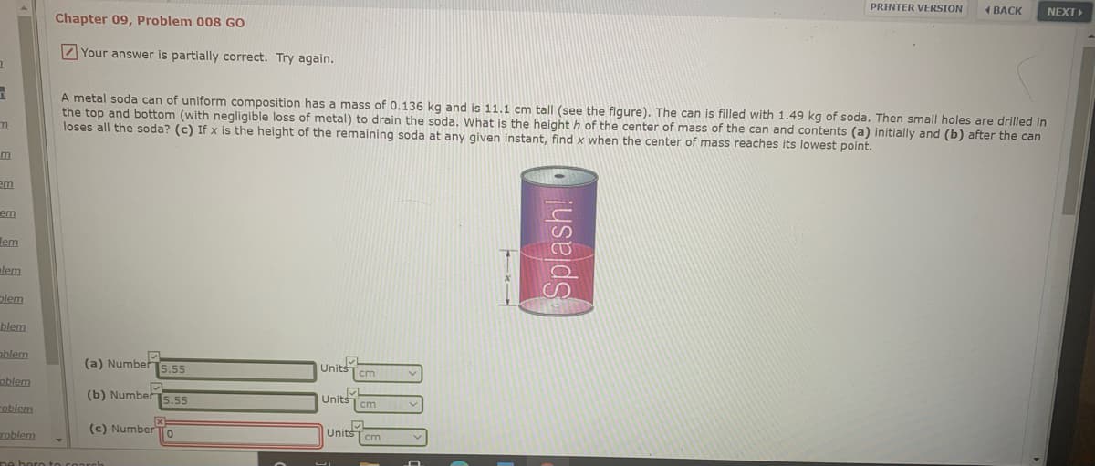 PRINTER VERSION
1 BACK
NEXT
Chapter 09, Problem 008 GO
Your answer is partially correct. Try again.
A metal soda can of uniform composition has a mass of 0.136 kg and is 11.1 cm tall (see the figure). The can is filled with 1.49 kg of soda. Then small holes are drilled in
the top and bottom (with negligible loss of metal) to drain the soda. What is the height h of the center of mass of the can and contents (a) initially and (b) after the can
loses all the soda? (c) If x is the height of the remaining soda at any given instant, find x when the center of mass reaches its lowest point.
em
em
lem
lem
plem
blem
oblem
(a) Number
5.55
Units
cm
oblem
(b) Number5.55
Unitscm
roblem
(c) Number To
Units
cm
roblem
Splash!
