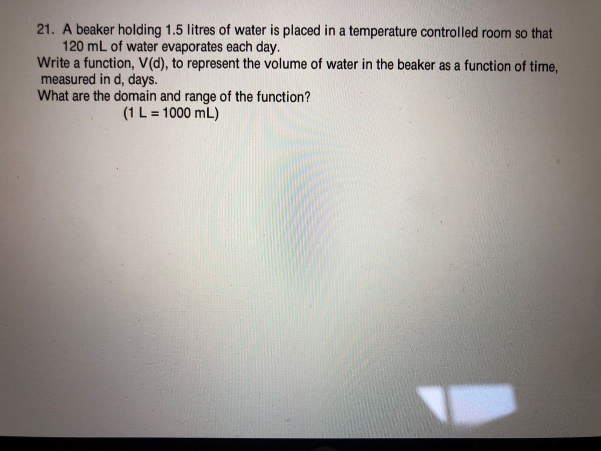 21. Abeaker holding 1.5 litres of water is placed in a temperature controlled room so that
120 mL of water evaporates each day.
Write a function, V(d), to represent the volume of water in the beaker as a function of time,
measured in d, days.
What are the domain and range of the function?
(1 L = 1000 mL)
%3D
