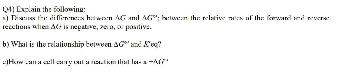 Q4) Explain the following:
a) Discuss the differences between AG and AGº'; between the relative rates of the forward and reverse
reactions when AG is negative, zero, or positive.
b) What is the relationship between AGO' and K'eq?
c)How can a cell carry out a reaction that has a +AGº'
