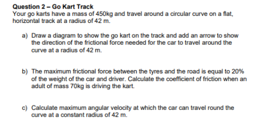 Question 2 - Go Kart Track
Your go karts have a mass of 450kg and travel around a circular curve on a flat,
horizontal track at a radius of 42 m.
a) Draw a diagram to show the go kart on the track and add an arrow to show
the direction of the frictional force needed for the car to travel around the
curve at a radius of 42 m.
b) The maximum frictional force between the tyres and the road is equal to 20%
of the weight of the car and driver. Calculate the coefficient of friction when an
adult of mass 70kg is driving the kart.
c) Calculate maximum angular velocity at which the car can travel round the
curve at a constant radius of 42 m.

