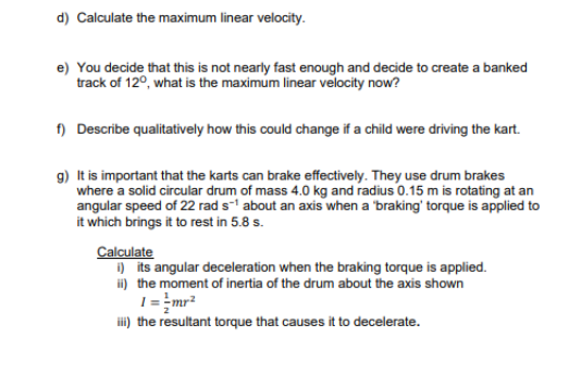 d) Calculate the maximum linear velocity.
e) You decide that this is not nearly fast enough and decide to create a banked
track of 12°, what is the maximum linear velocity now?
f) Describe qualitatively how this could change if a child were driving the kart.
g) It is important that the karts can brake effectively. They use drum brakes
where a solid circular drum of mass 4.0 kg and radius 0.15 m is rotating at an
angular speed of 22 rad s' about an axis when a 'braking' torque is applied to
it which brings it to rest in 5.8 s.
Calculate
) its angular deceleration when the braking torque is applied.
i) the moment of inertia of the drum about the axis shown
1= =mr?
i) the resultant torque that causes it to decelerate.

