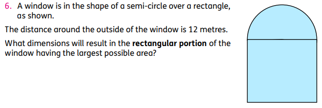 6. A window is in the shape of a semi-circle over a rectangle,
as shown.
The distance around the outside of the window is 12 metres.
What dimensions will result in the rectangular portion of the
window having the largest possible area?
