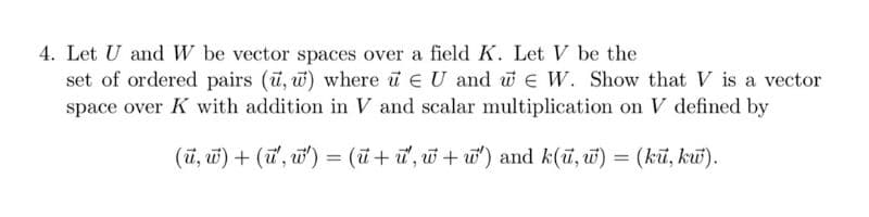 4. Let U and W be vector spaces over a field K. Let V be the
set of ordered pairs (u, w) where u EU and we W. Show that V is a vector
space over K with addition in V and scalar multiplication on V defined by
(u, w) + (u', w')= (u+u', w+w') and k(u, w) = (ku, kw).