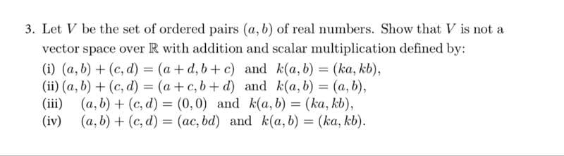 3. Let V be the set of ordered pairs (a, b) of real numbers. Show that V is not a
vector space over R with addition and scalar multiplication defined by:
(i) (a, b) + (c,d) = (a +d, b+c) and k(a, b) = (ka, kb),
(ii) (a, b) + (c,d) = (a + c,b+d) and k(a, b) = (a, b),
(iii) (a, b) + (c,d) = (0,0) and k(a, b) = (ka, kb),
(iv) (a, b) + (c,d) = (ac, bd) and k(a, b) = (ka, kb).