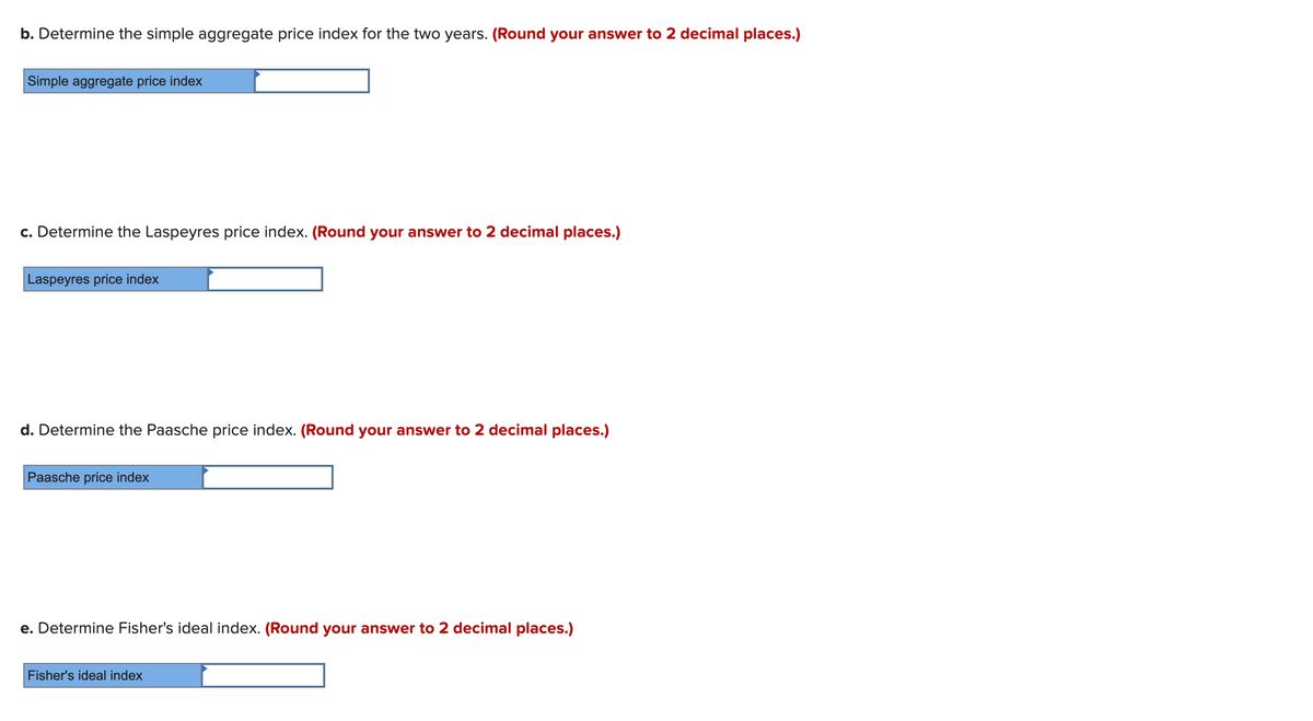 b. Determine the simple aggregate price index for the two years. (Round your answer to 2 decimal places.)
Simple aggregate price index
c. Determine the Laspeyres price index. (Round your answer to 2 decimal places.)
Laspeyres price index
d. Determine the Paasche price index. (Round your answer to 2 decimal places.)
Paasche price index
e. Determine Fisher's ideal index. (Round your answer to 2 decimal places.)
Fisher's ideal index