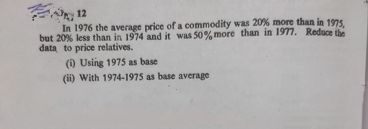 12
In 1976 the average price of a commodity was 20% more than in 1975
but 20% less than in 1974 and it was 50%more than in 1977. Reduce the
data to price relatives.
(i) Using 1975 as base
(ii) With 1974-1975 as base average
