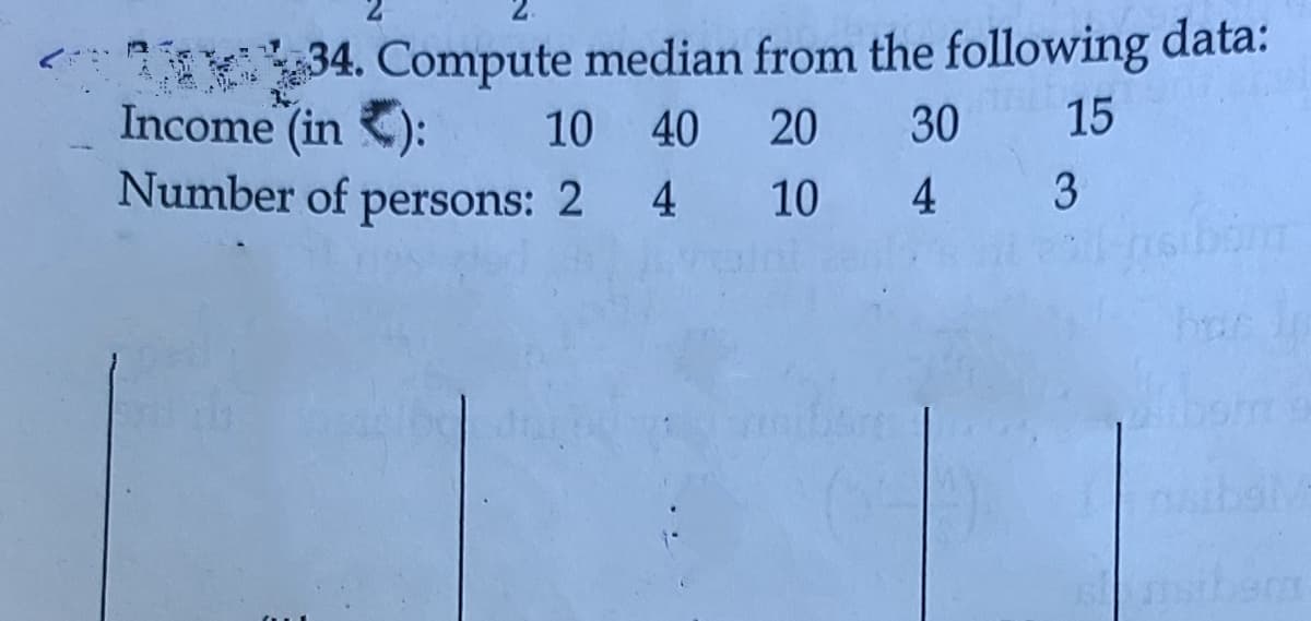 1 34. Compute median from the following data:
Income (in ):
Number of persons: 2
10 40 20
30
15
4 10 4
3
nsiberm
