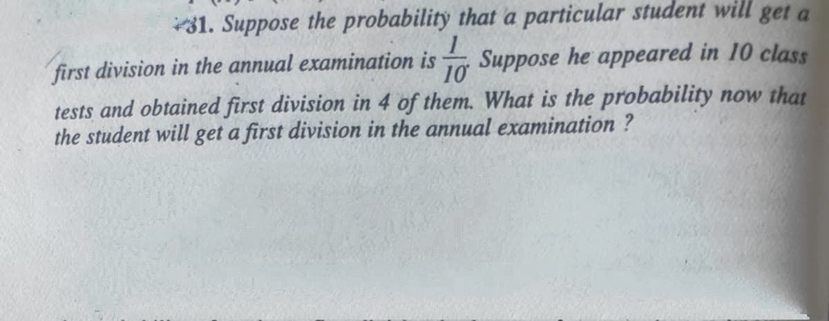 31. Suppose the probability that a particular student will get a
first division in the annual examination is Suppose he appeared in 10 class
10
tests and obtained first division in 4 of them. What is the probability now that
the student will get a first division in the annual examination ?
