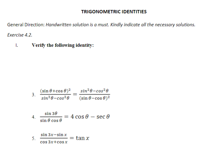 TRIGONOMETRIC IDENTITIES
General Direction: Handwritten solution is a must. Kindly indicate all the necessary solutions.
Exercise 4.2.
I.
Verify the following identity:
(sin 0+cos 0)²
sin²0-cos²0
(sin 0-cos 0)?
3.
sin²0-cos²0
sin 30
4.
sin e cos e
= 4 cos e – sec 0
sin 3x-sin x
5.
cos 3x+cos x
= tan x
