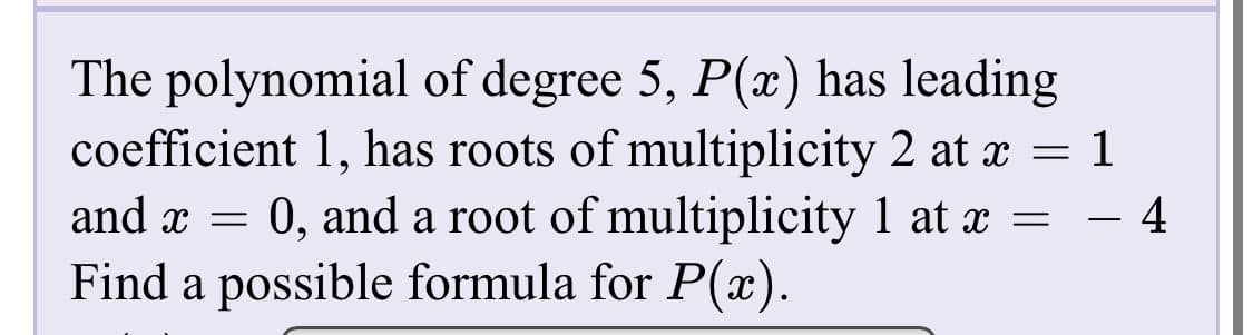 The polynomial of degree 5, P(x) has leading
coefficient 1, has roots of multiplicity 2 at x = 1
and x = 0, and a root of multiplicity 1 at x = - 4
Find a possible formula for P(x).
%3D
