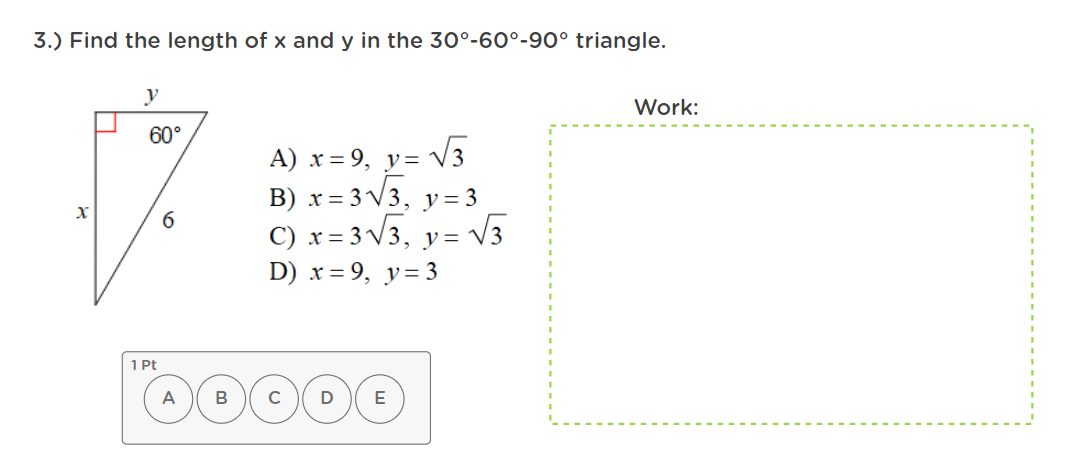 3.) Find the length of x and y in the 30°-60°-90° triangle.
Work:
60°
V3
А) х%3D9, у-
B) x = 3 V3, y= 3
C) x = 3 V3, y= V3
D) x = 9, y=3
1 Pt
A
C
E
