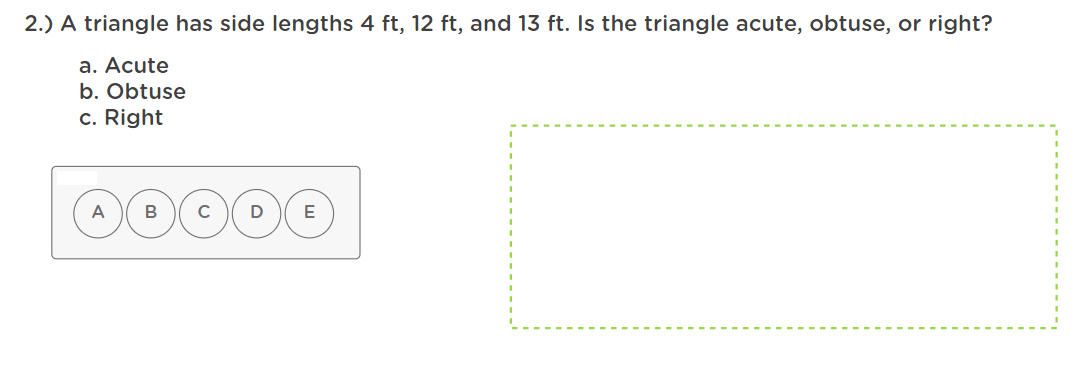 2.) A triangle has side lengths 4 ft, 12 ft, and 13 ft. Is the triangle acute, obtuse, or right?
a. Acute
b. Obtuse
c. Right
A
B
C
D
E
