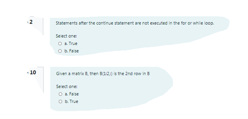 12
Statements after the continue statement are not executed in the for or while loop.
Select one:
O a. True
O b. False
- 10
Given a matrix B, then B(1:2,:) is the 2nd row in B
Select one:
O a. False
O b. True
