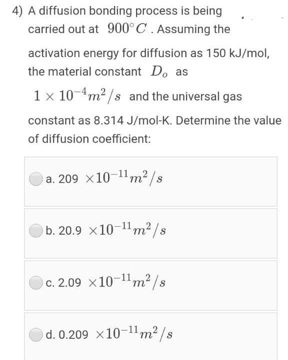 4) A diffusion bonding process is being
carried out at 900°C. Assuming the
activation energy for diffusion as 150 kJ/mol,
the material constant Do as
1 x 10-4m2 /s and the universal gas
constant as 8.314 J/mol-K. Determine the value
of diffusion coefficient:
a. 209 x10-1m2 /s
b. 20.9 x10-1m2/s
c. 2.09 x10-11m2 /s
т
d. 0.209 x10-11m2 /s
