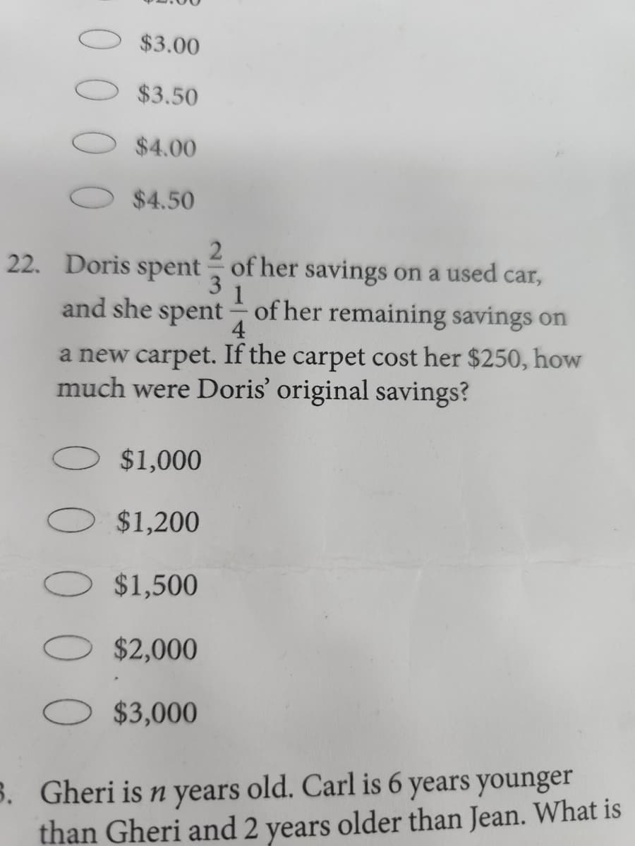 $3.00
$3.50
$4.00
$4.50
22. Doris spent
2
of her savings on a used car,
3
1
and she spent of her remaining savings on
4
a new carpet. If the carpet cost her $250, how
much were Doris' original savings?
$1,000
$1,200
$1,500
$2,000
$3,000
3. Gheri is n years old. Carl is 6 years younger
than Gheri and 2 years older than Jean. What is