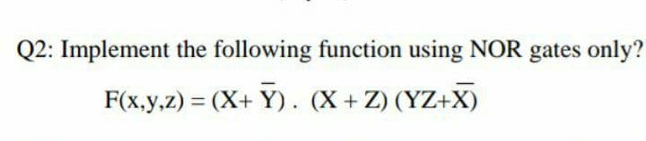 Q2: Implement the following function using NOR gates only?
F(x,y,z) = (X+ Y). (X+ Z) (YZ+X)
